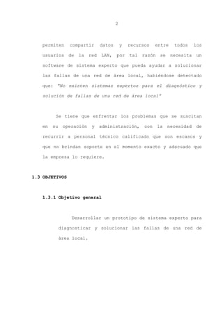 2
permiten compartir datos y recursos entre todos los
usuarios de la red LAN, por tal razón se necesita un
software de sistema experto que pueda ayudar a solucionar
las fallas de una red de área local, habiéndose detectado
que: “No existen sistemas expertos para el diagnóstico y
solución de fallas de una red de área local”
Se tiene que enfrentar los problemas que se suscitan
en su operación y administración, con la necesidad de
recurrir a personal técnico calificado que son escasos y
que no brindan soporte en el momento exacto y adecuado que
la empresa lo requiere.
1.3 OBJETIVOS
1.3.1 Objetivo general
Desarrollar un prototipo de sistema experto para
diagnosticar y solucionar las fallas de una red de
área local.
 