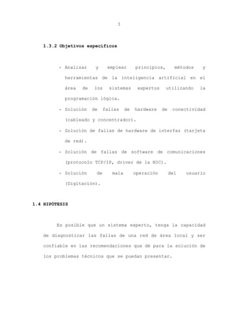 3
1.3.2 Objetivos específicos
- Analizar y emplear principios, métodos y
herramientas de la inteligencia artificial en el
área de los sistemas expertos utilizando la
programación lógica.
- Solución de fallas de hardware de conectividad
(cableado y concentrador).
- Solución de fallas de hardware de interfaz (tarjeta
de red).
- Solución de fallas de software de comunicaciones
(protocolo TCP/IP, driver de la NIC).
- Solución de mala operación del usuario
(Digitación).
1.4 HIPÓTESIS
Es posible que un sistema experto, tenga la capacidad
de diagnosticar las fallas de una red de área local y ser
confiable en las recomendaciones que dé para la solución de
los problemas técnicos que se puedan presentar.
 