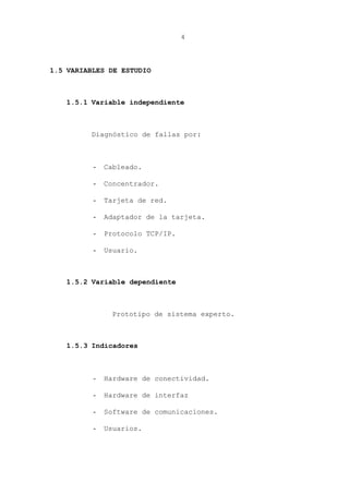 4
1.5 VARIABLES DE ESTUDIO
1.5.1 Variable independiente
Diagnóstico de fallas por:
- Cableado.
- Concentrador.
- Tarjeta de red.
- Adaptador de la tarjeta.
- Protocolo TCP/IP.
- Usuario.
1.5.2 Variable dependiente
Prototipo de sistema experto.
1.5.3 Indicadores
- Hardware de conectividad.
- Hardware de interfaz
- Software de comunicaciones.
- Usuarios.
 