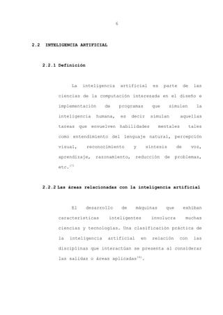 6
2.2 INTELIGENCIA ARTIFICIAL
2.2.1 Definición
La inteligencia artificial es parte de las
ciencias de la computación interesada en el diseño e
implementación de programas que simulen la
inteligencia humana, es decir simulan aquellas
tareas que envuelven habilidades mentales tales
como entendimiento del lenguaje natural, percepción
visual, reconocimiento y síntesis de voz,
aprendizaje, razonamiento, reducción de problemas,
etc.(7)
2.2.2 Las áreas relacionadas con la inteligencia artificial
El desarrollo de máquinas que exhiban
características inteligentes involucra muchas
ciencias y tecnologías. Una clasificación práctica de
la inteligencia artificial en relación con las
disciplinas que interactúan se presenta al considerar
las salidas o áreas aplicadas(4)
.
 