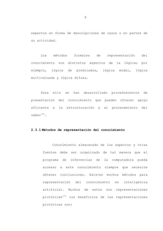8
expertos en forma de descripciones de casos o en partes de
su actividad.
Los métodos formales de representación del
conocimiento son distintos aspectos de la lógica; por
ejemplo, lógica de predicados, lógica modal, lógica
multivaluada y lógica difusa.
Para ello se han desarrollado procedimientos de
presentación del conocimiento que pueden ofrecer apoyo
eficiente a la estructuración y al procesamiento del
saber(5)
.
2.3.1 Métodos de representación del conocimiento
Conocimiento almacenado de los expertos y otras
fuentes debe ser organizado de tal manera que el
programa de inferencias de la computadora pueda
accesar a este conocimiento siempre que necesite
obtener conclusiones. Existen muchos métodos para
representación del conocimiento en inteligencia
artificial. Muchos de estos son representaciones
pictóricas(7)
los beneficios de las representaciones
pictóricas son:
 