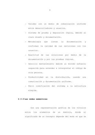 9
- Validez con un medio de comunicación uniforme
entre desarrolladores y usuarios.
- Sistema de prueba y depuración lógica, debido al
claro diseño y documentación.
- Metodología que llenan la documentación y
confirman la calidad de las revisiones con los
usuarios.
- Exactitud de las soluciones por medio de la
documentación y por las pruebas lógicas.
- Sencillo mantenimiento debido al mínimo esfuerzo
requerido para entender e interpretar el código de
otra persona.
- Productividad en la distribución, usando una
comunicación y documentación uniforme.
- Fácil codificación del sistema a la estructura
elegida.
2.3.2 Las redes semánticas
Son una representación gráfica de los vínculos
entre los elementos de un dominio, donde el
significado de un concepto depende del modo en que se
 