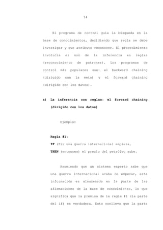 14
El programa de control guía la búsqueda en la
base de conocimientos, decidiendo que regla se debe
investigar y que atributo reconocer. El procedimiento
involucra el uso de la inferencia en reglas
(reconocimiento de patrones). Los programas de
control más populares son: el backward chaining
(dirigido con la meta) y el forward chaining
(dirigido con los datos).
a) La inferencia con reglas: el forward chaining
(dirigido con los datos)
Ejemplo:
Regla #1:
IF (Sí) una guerra internacional empieza,
THEN (entonces) el precio del petróleo sube.
Asumiendo que un sistema experto sabe que
una guerra internacional acaba de empezar, esta
información es almacenada en la parte de las
afirmaciones de la base de conocimiento, lo que
significa que la premisa de la regla #1 (la parte
del if) es verdadera. Esto conlleva que la parte
 