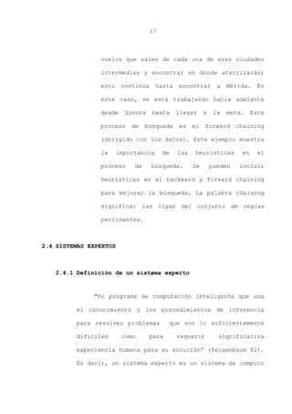 17
vuelos que salen de cada una de esas ciudades
intermedias y encontrar en donde aterrizarán;
esto continúa hasta encontrar a Mérida. En
este caso, se está trabajando hacia adelante
desde Sonora hasta llegar a la meta. Este
proceso de búsqueda es el forward chaining
(dirigido con los datos). Este ejemplo muestra
la importancia de las heurísticas en el
proceso de búsqueda. Se pueden incluir
heurísticas en el backward y forward chaining
para mejorar la búsqueda. La palabra chaining
significa: las ligas del conjunto de reglas
pertinentes.
2.4 SISTEMAS EXPERTOS
2.4.1 Definición de un sistema experto
"Un programa de computación inteligente que usa
el conocimiento y los procedimientos de inferencia
para resolver problemas que son lo suficientemente
difíciles como para requerir significativa
experiencia humana para su solución” (feigenbaum 82).
Es decir, un sistema experto es un sistema de computo
 
