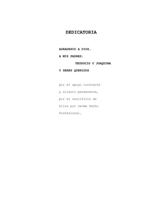 DEDICATORIA
AGRADEZCO A DIOS,
A MIS PADRES:
TEODOCIO Y JOAQUINA
Y SERES QUERIDOS
por el apoyo constante
y aliento permanente,
por el sacrificio de
ellos por verme hecho
Profesional.
 