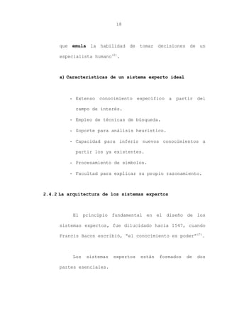 18
que emula la habilidad de tomar decisiones de un
especialista humano(2)
.
a) Características de un sistema experto ideal
- Extenso conocimiento específico a partir del
campo de interés.
- Empleo de técnicas de búsqueda.
- Soporte para análisis heurístico.
- Capacidad para inferir nuevos conocimientos a
partir los ya existentes.
- Procesamiento de símbolos.
- Facultad para explicar su propio razonamiento.
2.4.2 La arquitectura de los sistemas expertos
El principio fundamental en el diseño de los
sistemas expertos, fue dilucidado hacia 1547, cuando
Francis Bacon escribió, “el conocimiento es poder”(7)
.
Los sistemas expertos están formados de dos
partes esenciales.
 