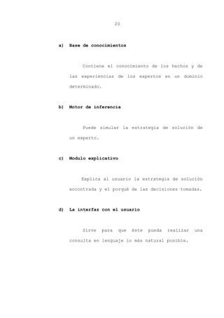 20
a) Base de conocimientos
Contiene el conocimiento de los hechos y de
las experiencias de los expertos en un dominio
determinado.
b) Motor de inferencia
Puede simular la estrategia de solución de
un experto.
c) Modulo explicativo
Explica al usuario la estrategia de solución
encontrada y el porqué de las decisiones tomadas.
d) La interfaz con el usuario
Sirve para que éste pueda realizar una
consulta en lenguaje lo más natural posible.
 