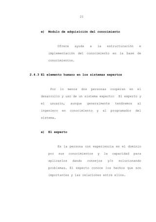 21
e) Modulo de adquisición del conocimiento
Ofrece ayuda a la estructuración e
implementación del conocimiento en la base de
conocimientos.
2.4.3 El elemento humano en los sistemas expertos
Por lo menos dos personas cooperan en el
desarrollo y uso de un sistema experto: El experto y
el usuario, aunque generalmente tendremos al
ingeniero en conocimiento y al programador del
sistema.
a) El experto
Es la persona con experiencia en el dominio
por sus conocimientos y la capacidad para
aplicarlos dando consejos y/o solucionando
problemas. El experto conoce los hechos que son
importantes y las relaciones entre ellos.
 