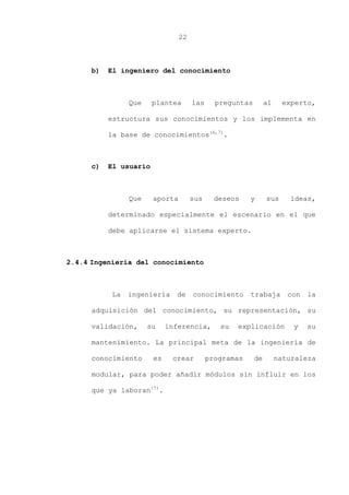 22
b) El ingeniero del conocimiento
Que plantea las preguntas al experto,
estructura sus conocimientos y los implementa en
la base de conocimientos(6,7)
.
c) El usuario
Que aporta sus deseos y sus ideas,
determinado especialmente el escenario en el que
debe aplicarse el sistema experto.
2.4.4 Ingeniería del conocimiento
La ingeniería de conocimiento trabaja con la
adquisición del conocimiento, su representación, su
validación, su inferencia, su explicación y su
mantenimiento. La principal meta de la ingeniería de
conocimiento es crear programas de naturaleza
modular, para poder añadir módulos sin influir en los
que ya laboran(7)
.
 