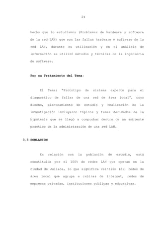 24
hecho que lo estudiamos (Problemas de hardware y software
de la red LAN) que son las fallas hardware y software de la
red LAN, durante su utilización y en el análisis de
información se utilizó métodos y técnicas de la ingeniería
de software.
Por su Tratamiento del Tema:
El Tema: “Prototipo de sistema experto para el
diagnostico de fallas de una red de área local”, cuyo
diseño, planteamiento de estudio y realización de la
investigación incluyeron tópicos y temas derivados de la
hipótesis que se llegó a comprobar dentro de un ambiente
práctico de la administración de una red LAN.
3.3 POBLACION
En relación con la población de estudio, está
constituida por el 100% de redes LAN que operan en la
ciudad de Juliaca, lo que significa veintiún (21) redes de
área local que agrupa a cabinas de internet, redes de
empresas privadas, instituciones publicas y educativas.
 