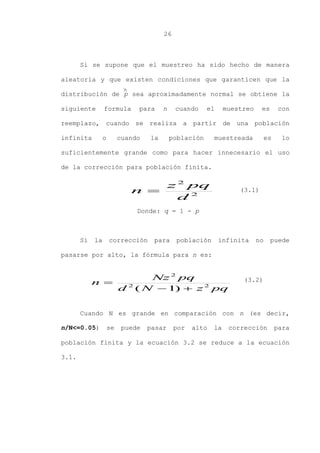 26
Si se supone que el muestreo ha sido hecho de manera
aleatoria y que existen condiciones que garanticen que la
distribución de p sea aproximadamente normal se obtiene la
siguiente formula para n cuando el muestreo es con
reemplazo, cuando se realiza a partir de una población
infinita o cuando la población muestreada es lo
suficientemente grande como para hacer innecesario el uso
de la corrección para población finita.
Donde: q = 1 - p
Si la corrección para población infinita no puede
pasarse por alto, la fórmula para n es:
Cuando N es grande en comparación con n (es decir,
n/N<=0.05) se puede pasar por alto la corrección para
población finita y la ecuación 3.2 se reduce a la ecuación
3.1.
pqzNd
pqNz
n 22
2
)1( 

(3.1)
2
2
d
pqz
n 
(3.2)

 