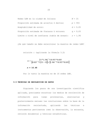 28
Redes LAN en la ciudad de Juliaca: N = 21
Proporción estimada de aciertos ó éxitos: p = 95%
Aceptabilidad de error: d = 0.05
Proporción estimada de fracasos ó errores: q = 0.05
Limite o nivel de confianza (tabla de áreas): z = 1.96
¿De qué tamaño se debe seleccionar la muestra de redes LAN?
solución : (aplicando la fórmula 3.2)
Por lo tanto la muestra es de 16 redes LAN.
3.5 TECNICAS DE RECOLECCION DE DATOS
Siguiendo los pasos de una investigación científica
aplicada, precisamos encontrar los medios de recolección de
información para luego procesarlas, analizarlas y
posteriormente extraer las conclusiones sobre la base de la
información recolectada, aplicando las técnicas e
instrumentos pertinentes como la observación, la encuesta,
revisión documental y técnicas estadísticas.
    05.0*95.0*96.1121*05.0
05.0*95.0*96.1*21
22
2

n
n = 16.48
 