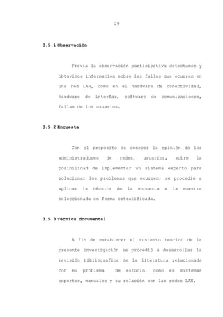 29
3.5.1 Observación
Previa la observación participativa detectamos y
obtuvimos información sobre las fallas que ocurren en
una red LAN, como en el hardware de conectividad,
hardware de interfaz, software de comunicaciones,
fallas de los usuarios.
3.5.2 Encuesta
Con el propósito de conocer la opinión de los
administradores de redes, usuarios, sobre la
posibilidad de implementar un sistema experto para
solucionar los problemas que ocurren, se procedió a
aplicar la técnica de la encuesta a la muestra
seleccionada en forma estratificada.
3.5.3 Técnica documental
A fin de establecer el sustento teórico de la
presente investigación se procedió a desarrollar la
revisión bibliográfica de la literatura relacionada
con el problema de estudio, como es sistemas
expertos, manuales y su relación con las redes LAN.
 