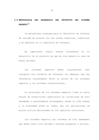30
3.6 METODOLOGIA DEL DESARROLLO DEL PROTOTIPO DEL SISTEMA
EXPERTO(2)
La metodología aceptada para el desarrollo de software
de calidad de acuerdo con las normas comercial, industrial
y de gobierno es la ingeniería de software.
Es importante seguir buenos estándares en el
desarrollo de un producto ya que de otra manera no será de
buena calidad.
Los sistemas expertos deben considerarse como
cualquier otro producto de software; sin embargo, hay una
diferencia trascendente entre la misión de los sistemas
expertos y los sistemas convencionales.
La tecnología de los sistemas expertos tiene la seria
misión de proporcionar experiencia en situaciones de alto
desempeño y posiblemente arriesgadas, donde la vida humana
y la propiedad están en juego, que son aplicaciones de
misión crítica mencionadas en los capítulos anteriores.
Los sistemas expertos son sistemas de alto desempeño
que deben tener alta calidad o estarán propensos a errores.
 