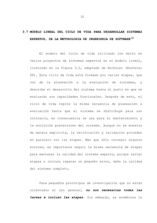 32
3.7 MODELO LINEAL DEL CICLO DE VIDA PARA DESARROLLAR SISTEMAS
EXPERTOS, DE LA METODOLOGIA DE INGENIERIA DE SOFTWARE(2)
El modelo del ciclo de vida utilizado con éxito en
varios proyectos de sistemas expertos es el modelo lineal,
ilustrado en la figura 3.2, adaptado de Bochsler (Bochsler
88). Este ciclo de vida está formado por varias etapas, que
van de la planeación a la evaluación de sistemas, y
describe el desarrollo del sistema hasta el punto en que se
evaluarán sus capacidades funcionales. Después de esto, el
ciclo de vida repite la misma secuencia de planeación a
evaluación hasta que el sistema se distribuye para uso
rutinario, en consecuencia se usa para el mantenimiento y
la evolución posteriores del sistema. Aunque no se muestra
de manera explícita, la verificación y validación proceden
en paralelo con las etapas. Más que sólo corregir algunos
errores, es importante seguir la misma secuencia de etapas
para mantener la calidad del sistema experto, porque saltar
etapas o incluso reparar un pequeño error, daña la calidad
del sistema completo.
Para pequeños prototipos de investigación que no están
orientados al uso general, no son necesarias todas las
tareas e incluso las etapas. Sin embargo, es asombrosa la
 
