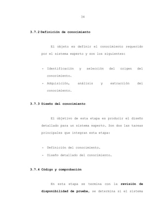 34
3.7.2 Definición de conocimiento
El objeto es definir el conocimiento requerido
por el sistema experto y son los siguientes:
- Identificación y selección del origen del
conocimiento.
- Adquisición, análisis y extracción del
conocimiento.
3.7.3 Diseño del conocimiento
El objetivo de esta etapa es producir el diseño
detallado para un sistema experto. Son dos las tareas
principales que integran esta etapa:
- Definición del conocimiento.
- Diseño detallado del conocimiento.
3.7.4 Código y comprobación
En esta etapa se termina con la revisión de
disponibilidad de prueba, se determina si el sistema
 