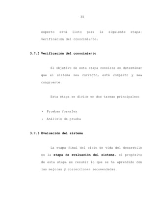 35
experto está listo para la siguiente etapa:
verificación del conocimiento.
3.7.5 Verificación del conocimiento
El objetivo de esta etapa consiste en determinar
que el sistema sea correcto, esté completo y sea
congruente.
Esta etapa se divide en dos tareas principales:
- Pruebas formales
- Análisis de prueba
3.7.6 Evaluación del sistema
La etapa final del ciclo de vida del desarrollo
es la etapa de evaluación del sistema, el propósito
de esta etapa es resumir lo que se ha aprendido con
las mejoras y correcciones recomendadas.
 