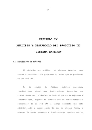 36
CAPITULO IV
ANALISIS Y DESARROLLO DEL PROTOTIPO DE
SISTEMA EXPERTO
4.1 EXPOSICION DE MOTIVOS
El objetivo es utilizar un sistema experto, para
ayudar a solucionar los problemas o fallas que se presenten
en una red LAN.
En la ciudad de Juliaca existen empresas,
instituciones educativas, instituciones bancarias que
tienen redes LAN, y también se observó que estas empresas e
instituciones, algunas no cuentan con un administrador o
supervisor de la red LAN a tiempo completo que este
administrando y supervisando la red de alguna forma, y
algunas de estas empresas e instituciones cuentan con un
 