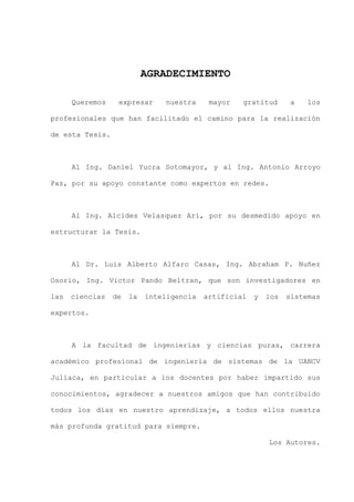 III
AGRADECIMIENTO
Queremos expresar nuestra mayor gratitud a los
profesionales que han facilitado el camino para la realización
de esta Tesis.
Al Ing. Daniel Yucra Sotomayor, y al Ing. Antonio Arroyo
Paz, por su apoyo constante como expertos en redes.
Al Ing. Alcides Velasquez Ari, por su desmedido apoyo en
estructurar la Tesis.
Al Dr. Luis Alberto Alfaro Casas, Ing. Abraham P. Nuñez
Osorio, Ing. Victor Pando Beltran, que son investigadores en
las ciencias de la inteligencia artificial y los sistemas
expertos.
A la facultad de ingenierías y ciencias puras, carrera
académico profesional de ingeniería de sistemas de la UANCV
Juliaca, en particular a los docentes por haber impartido sus
conocimientos, agradecer a nuestros amigos que han contribuido
todos los días en nuestro aprendizaje, a todos ellos nuestra
más profunda gratitud para siempre.
Los Autores.
 