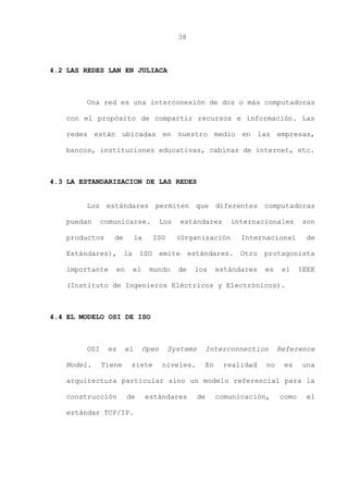 38
4.2 LAS REDES LAN EN JULIACA
Una red es una interconexión de dos o más computadoras
con el propósito de compartir recursos e información. Las
redes están ubicadas en nuestro medio en las empresas,
bancos, instituciones educativas, cabinas de internet, etc.
4.3 LA ESTANDARIZACION DE LAS REDES
Los estándares permiten que diferentes computadoras
puedan comunicarse. Los estándares internacionales son
productos de la ISO (Organización Internacional de
Estándares), la ISO emite estándares. Otro protagonista
importante en el mundo de los estándares es el IEEE
(Instituto de Ingenieros Eléctricos y Electrónicos).
4.4 EL MODELO OSI DE ISO
OSI es el Open Systems Interconnection Reference
Model. Tiene siete niveles. En realidad no es una
arquitectura particular sino un modelo referencial para la
construcción de estándares de comunicación, como el
estándar TCP/IP.
 