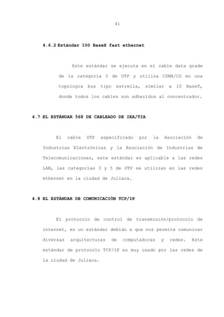 41
4.6.2 Estándar 100 BaseX fast ethernet
Este estándar se ejecuta en el cable data grade
de la categoría 5 de UTP y utiliza CSMA/CD en una
topología bus tipo estrella, similar a 10 BaseT,
donde todos los cables son adheridos al concentrador.
4.7 EL ESTÁNDAR 568 DE CABLEADO DE IEA/TIA
El cable UTP especificado por la Asociación de
Industrias Electrónicas y la Asociación de Industrias de
Telecomunicaciones, este estándar es aplicable a las redes
LAN, las categorías 3 y 5 de UTP se utilizan en las redes
ethernet en la ciudad de Juliaca.
4.8 EL ESTÁNDAR DE COMUNICACIÓN TCP/IP
El protocolo de control de transmisión/protocolo de
internet, es un estándar debido a que nos permite comunicar
diversas arquitecturas de computadoras y redes. Este
estándar de protocolo TCP/IP es muy usado por las redes de
la ciudad de Juliaca.
 
