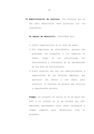 49
b) Administración de recursos. Los recursos que se
usa para desarrollar este prototipo son los
siguientes:
Un equipo de desarrollo. Conformado por:
1. Cuatro especialistas en el área de redes.
2. Dos ingenieros de conocimiento, quienes han
planteado las preguntas a los expertos en
redes. Luego se han estructurado sus
conocimientos y finalmente se ha implementado
en una base de conocimientos.
3. Siete usuarios que son los administradores y
supervisores de las diversas empresas, que
aportaron sus deseos y sus ideas, para
construir la interfaz de usuario más sencilla
y comprensible posible.
Tiempo. El proyecto se inició el 23 de marzo del
2001 y se culminó el 23 de Octubre del 2001
empleando exactamente siete meses calendario a
tiempo completo para desarrollar todo el
proyecto.
 
