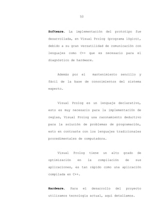 50
Software. La implementación del prototipo fue
desarrollada, en Visual Prolog (programa lógico),
debido a su gran versatilidad de comunicación con
lenguajes como C++ que es necesario para el
diagnóstico de hardware.
Además por el mantenimiento sencillo y
fácil de la base de conocimientos del sistema
experto.
Visual Prolog es un lenguaje declarativo,
esto es muy necesario para la implementación de
reglas, Visual Prolog usa razonamiento deductivo
para la solución de problemas de programación,
esto en contraste con los lenguajes tradicionales
procedimentales de computadora.
Visual Prolog tiene un alto grado de
optimización en la compilación de sus
aplicaciones, es tan rápido como una aplicación
compilada en C++.
Hardware. Para el desarrollo del proyecto
utilizamos tecnología actual, aquí detallamos.
 