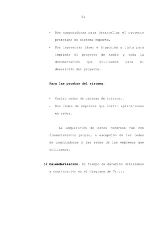 51
- Dos computadoras para desarrollar el proyecto
prototipo de sistema experto.
- Dos impresoras láser e inyección a tinta para
imprimir el proyecto de tesis y toda la
documentación que utilizamos para el
desarrollo del proyecto.
Para las pruebas del sistema.
- Cuatro redes de cabinas de internet.
- Dos redes de empresas que corren aplicaciones
en redes.
La adquisición de estos recursos fue con
financiamiento propio, a excepción de las redes
de computadoras y las redes de las empresas que
utilizamos.
c) Calendarización. El tiempo de duración detallamos
a continuación en el diagrama de Gantt:
 