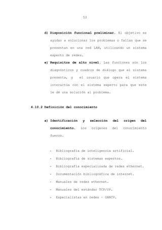 53
d) Disposición funcional preliminar. El objetivo es
ayudar a solucionar los problemas o fallas que se
presentan en una red LAN, utilizando un sistema
experto de redes.
e) Requisitos de alto nivel. Las funciones son los
diagnósticos y cuadros de diálogo que el sistema
presenta, y el usuario que opera el sistema
interactúa con el sistema experto para que este
le dé una solución al problema.
4.10.2 Definición del conocimiento
a) Identificación y selección del origen del
conocimiento. Los orígenes del conocimiento
fueron.
- Bibliografía de inteligencia artificial.
- Bibliografía de sistemas expertos.
- Bibliografía especializada de redes ethernet.
- Documentación bibliográfica de internet.
- Manuales de redes ethernet.
- Manuales del estándar TCP/IP.
- Especialistas en redes – UANCV.
 