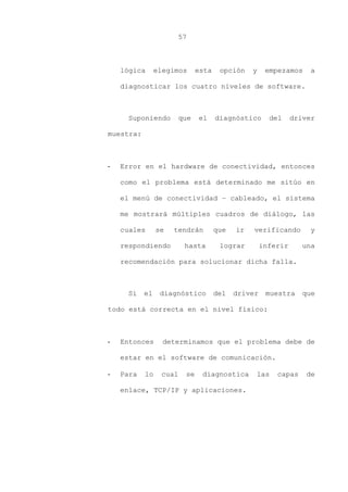 57
lógica elegimos esta opción y empezamos a
diagnosticar los cuatro niveles de software.
Suponiendo que el diagnóstico del driver
muestra:
- Error en el hardware de conectividad, entonces
como el problema está determinado me sitúo en
el menú de conectividad – cableado, el sistema
me mostrará múltiples cuadros de diálogo, las
cuales se tendrán que ir verificando y
respondiendo hasta lograr inferir una
recomendación para solucionar dicha falla.
Si el diagnóstico del driver muestra que
todo está correcta en el nivel físico:
- Entonces determinamos que el problema debe de
estar en el software de comunicación.
- Para lo cual se diagnostica las capas de
enlace, TCP/IP y aplicaciones.
 