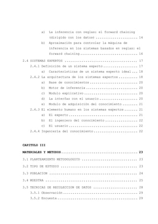 V
a) La inferencia con reglas: el forward chaining
(dirigido con los datos) ...................... 14
b) Aproximación para controlar la máquina de
inferencia en los sistemas basados en reglas: el
forward chaining .............................. 16
2.4 SISTEMAS EXPERTOS ...................................... 17
2.4.1 Definición de un sistema experto .................. 17
a) Características de un sistema experto ideal ... 18
2.4.2 La arquitectura de los sistemas expertos .......... 18
a) Base de conocimientos ......................... 20
b) Motor de inferencia ........................... 20
c) Modulo explicativo ............................ 20
d) La interfaz con el usuario .................... 20
e) Modulo de adquisición del conocimiento ........ 21
2.4.3 El elemento humano en los sistemas expertos ....... 21
a) El experto .................................... 21
b) El ingeniero del conocimiento ................. 22
c) El usuario .................................... 22
2.4.4 Ingeniería del conocimiento ....................... 22
CAPITULO III
MATERIALES Y METODOS........................................ 23
3.1 PLANTEAMIENTO METODOLOGICO ............................. 23
3.2 TIPO DE ESTUDIO ........................................ 23
3.3 POBLACION .............................................. 24
3.4 MUESTRA ................................................ 25
3.5 TECNICAS DE RECOLECCION DE DATOS ....................... 28
3.5.1 Observación ....................................... 29
3.5.2 Encuesta .......................................... 29
 