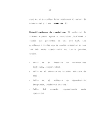 59
como es un prototipo donde mostramos el manual de
usuario del sistema. Anexo No. 03
Especificaciones de requisitos. El prototipo de
sistema experto ayuda a solucionar problemas o
fallas que presenten en una red LAN. Los
problemas o fallas que se pueden presentar en una
red LAN están clasificados en cuatro grandes
grupos.
- Falla en el hardware de conectividad
(cableado, concentrador).
- Falla en el hardware de interfaz (tarjeta de
red).
- Falla en el software de comunicación
(Adaptador, protocolo TCP/IP).
- Falla del usuario (generalmente mala
operación).
 
