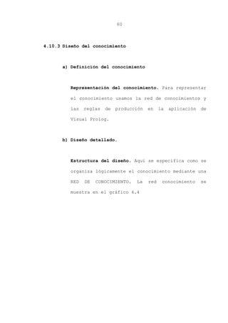 60
4.10.3 Diseño del conocimiento
a) Definición del conocimiento
Representación del conocimiento. Para representar
el conocimiento usamos la red de conocimientos y
las reglas de producción en la aplicación de
Visual Prolog.
b) Diseño detallado.
Estructura del diseño. Aquí se especifica como se
organiza lógicamente el conocimiento mediante una
RED DE CONOCIMIENTO. La red conocimiento se
muestra en el gráfico 4.4
 