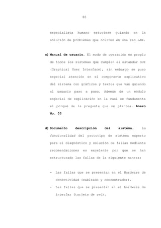 80
especialista humano estuviese guiando en la
solución de problemas que ocurren en una red LAN.
c) Manual de usuario. El modo de operación es propio
de todos los sistemas que cumplen el estándar GUI
(Graphical User Interface), sin embargo se puso
especial atención en el componente explicativo
del sistema con gráficos y textos que van guiando
al usuario paso a paso. Además de un módulo
especial de explicación en la cual se fundamenta
el porqué de la pregunta que se plantea. Anexo
No. 03
d) Documento descripción del sistema. La
funcionalidad del prototipo de sistema experto
para el diagnóstico y solución de fallas mediante
recomendaciones es excelente por que se han
estructurado las fallas de la siguiente manera:
- Las fallas que se presentan en el Hardware de
conectividad (cableado y concentrador).
- Las fallas que se presentan en el hardware de
interfaz (tarjeta de red).
 