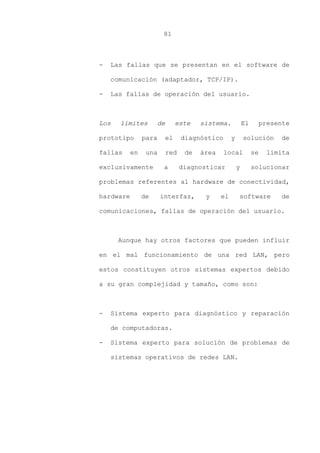 81
- Las fallas que se presentan en el software de
comunicación (adaptador, TCP/IP).
- Las fallas de operación del usuario.
Los límites de este sistema. El presente
prototipo para el diagnóstico y solución de
fallas en una red de área local se limita
exclusivamente a diagnosticar y solucionar
problemas referentes al hardware de conectividad,
hardware de interfaz, y el software de
comunicaciones, fallas de operación del usuario.
Aunque hay otros factores que pueden influir
en el mal funcionamiento de una red LAN, pero
estos constituyen otros sistemas expertos debido
a su gran complejidad y tamaño, como son:
- Sistema experto para diagnóstico y reparación
de computadoras.
- Sistema experto para solución de problemas de
sistemas operativos de redes LAN.
 