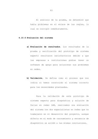 83
El análisis de la prueba, se determinó que
había problemas en el enlace de las reglas, lo
cual se corrigió inmediatamente.
4.10.6 Evaluación del sistema
a) Evaluación de resultados. Los resultados de la
prueba y verificación del prototipo de sistema
experto resultaron satisfactorios debido a que
las empresas e instituciones podían tener un
software de apoyo para solucionar sus problemas
en redes.
b) Validación. Se define como el proceso que nos
indica si hemos construido el sistema correcto
para las necesidades planteadas.
Para la validación de este prototipo de
sistema experto para diagnóstico y solución de
fallas en redes LAN, realizamos una evaluación
del sistema con dos especialistas en redes que no
trabajaron en el desarrollo del proyecto, aunque
difería en el modo de razonamiento y secuencia de
diagnóstico se arribó a las mismas conclusiones.
 