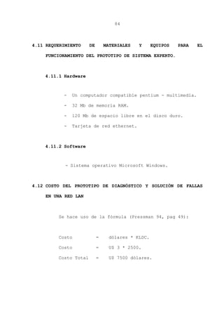 84
4.11 REQUERIMIENTO DE MATERIALES Y EQUIPOS PARA EL
FUNCIONAMIENTO DEL PROTOTIPO DE SISTEMA EXPERTO.
4.11.1 Hardware
- Un computador compatible pentium - multimedia.
- 32 Mb de memoria RAM.
- 120 Mb de espacio libre en el disco duro.
- Tarjeta de red ethernet.
4.11.2 Software
- Sistema operativo Microsoft Windows.
4.12 COSTO DEL PROTOTIPO DE DIAGNÓSTICO Y SOLUCIÓN DE FALLAS
EN UNA RED LAN
Se hace uso de la fórmula (Pressman 94, pag 49):
Costo = dólares * KLDC.
Costo = U$ 3 * 2500.
Costo Total = U$ 7500 dólares.
 