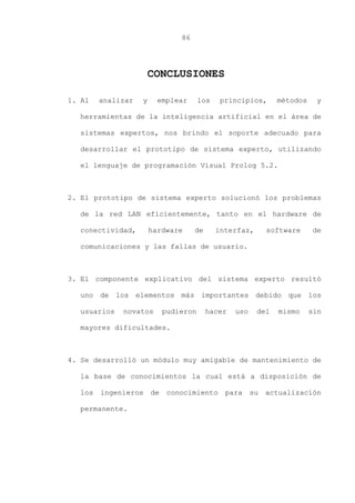 86
CONCLUSIONES
1. Al analizar y emplear los principios, métodos y
herramientas de la inteligencia artificial en el área de
sistemas expertos, nos brindo el soporte adecuado para
desarrollar el prototipo de sistema experto, utilizando
el lenguaje de programación Visual Prolog 5.2.
2. El prototipo de sistema experto solucionó los problemas
de la red LAN eficientemente, tanto en el hardware de
conectividad, hardware de interfaz, software de
comunicaciones y las fallas de usuario.
3. El componente explicativo del sistema experto resultó
uno de los elementos más importantes debido que los
usuarios novatos pudieron hacer uso del mismo sin
mayores dificultades.
4. Se desarrolló un módulo muy amigable de mantenimiento de
la base de conocimientos la cual está a disposición de
los ingenieros de conocimiento para su actualización
permanente.
 