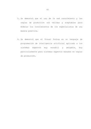 87
5. Se demostró que el uso de la red conocimiento y las
reglas de producción son válidas y aceptables para
modelar los conocimientos de los especialistas de una
manera práctica.
6. Se demostró que el Visual Prolog es un lenguaje de
programación de inteligencia artificial aplicado a los
sistemas expertos muy versátil y amigable, muy
particularmente para sistemas expertos basados en reglas
de producción.
 