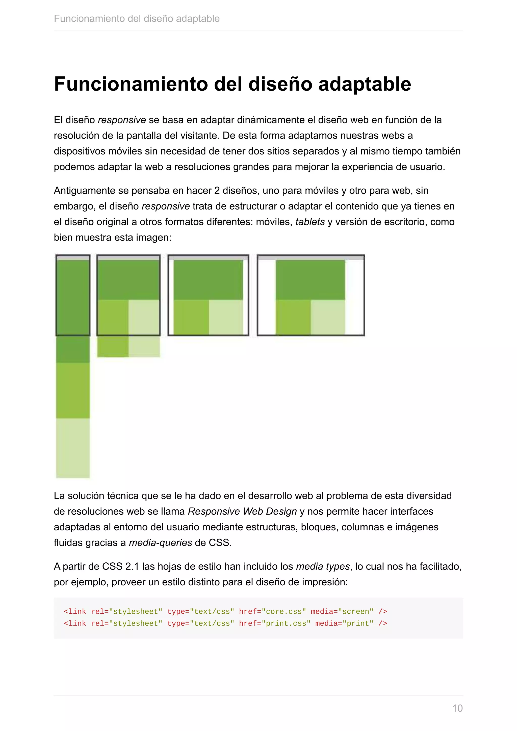Funcionamiento	del	diseño	adaptable
El	diseño	responsive	se	basa	en	adaptar	dinámicamente	el	diseño	web	en	función	de	la
resolución	de	la	pantalla	del	visitante.	De	esta	forma	adaptamos	nuestras	webs	a
dispositivos	móviles	sin	necesidad	de	tener	dos	sitios	separados	y	al	mismo	tiempo	también
podemos	adaptar	la	web	a	resoluciones	grandes	para	mejorar	la	experiencia	de	usuario.
Antiguamente	se	pensaba	en	hacer	2	diseños,	uno	para	móviles	y	otro	para	web,	sin
embargo,	el	diseño	responsive	trata	de	estructurar	o	adaptar	el	contenido	que	ya	tienes	en
el	diseño	original	a	otros	formatos	diferentes:	móviles,	tablets	y	versión	de	escritorio,	como
bien	muestra	esta	imagen:
La	solución	técnica	que	se	le	ha	dado	en	el	desarrollo	web	al	problema	de	esta	diversidad
de	resoluciones	web	se	llama	Responsive	Web	Design	y	nos	permite	hacer	interfaces
adaptadas	al	entorno	del	usuario	mediante	estructuras,	bloques,	columnas	e	imágenes
fluidas	gracias	a	media-queries	de	CSS.
A	partir	de	CSS	2.1	las	hojas	de	estilo	han	incluido	los	media	types,	lo	cual	nos	ha	facilitado,
por	ejemplo,	proveer	un	estilo	distinto	para	el	diseño	de	impresión:
<link	rel="stylesheet"	type="text/css"	href="core.css"	media="screen"	/>
<link	rel="stylesheet"	type="text/css"	href="print.css"	media="print"	/>
Funcionamiento	del	diseño	adaptable
10
 