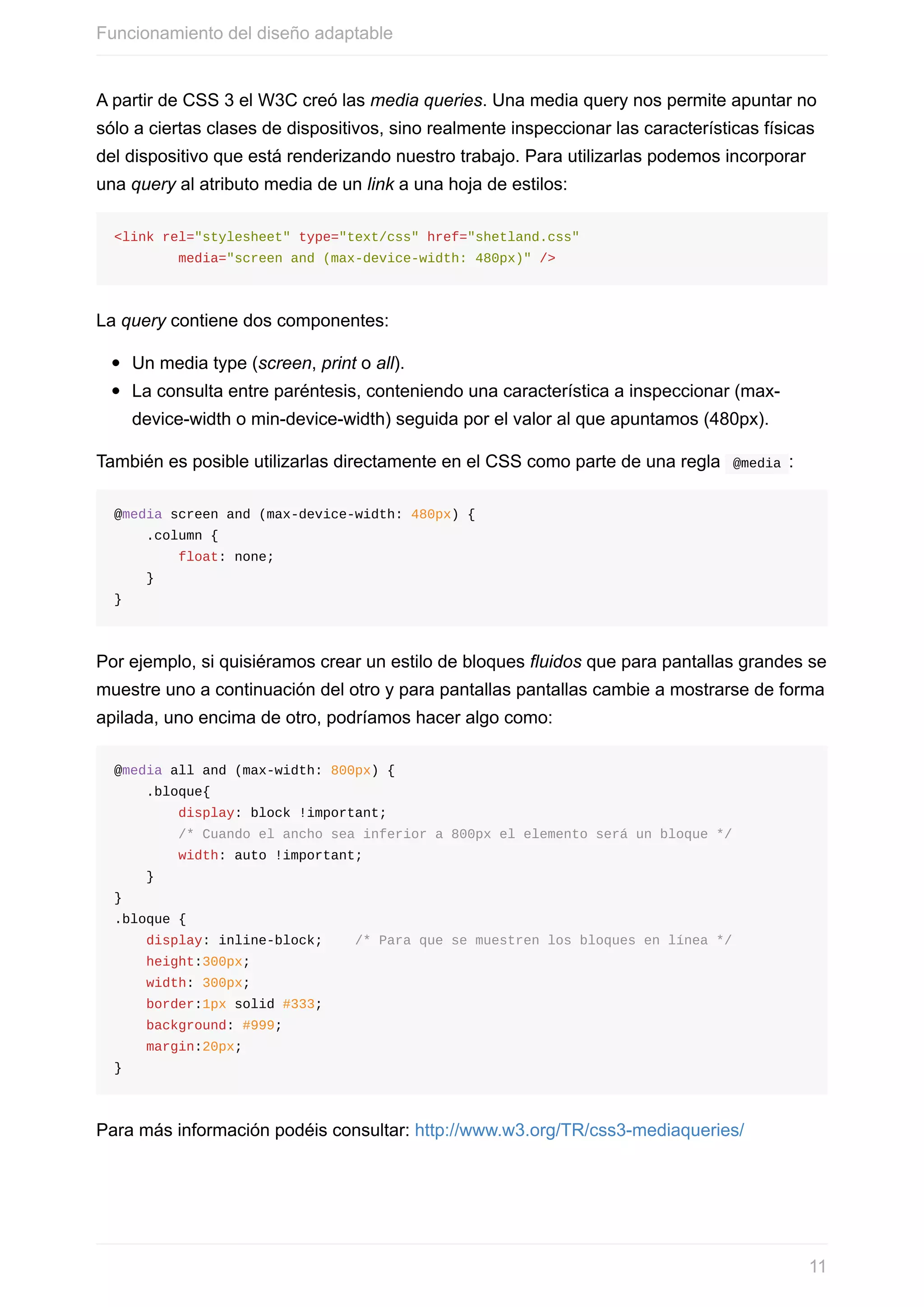 A	partir	de	CSS	3	el	W3C	creó	las	media	queries.	Una	media	query	nos	permite	apuntar	no
sólo	a	ciertas	clases	de	dispositivos,	sino	realmente	inspeccionar	las	características	físicas
del	dispositivo	que	está	renderizando	nuestro	trabajo.	Para	utilizarlas	podemos	incorporar
una	query	al	atributo	media	de	un	link	a	una	hoja	de	estilos:
<link	rel="stylesheet"	type="text/css"	href="shetland.css"	
								media="screen	and	(max-device-width:	480px)"	/>
La	query	contiene	dos	componentes:
Un	media	type	(screen,	print	o	all).
La	consulta	entre	paréntesis,	conteniendo	una	característica	a	inspeccionar	(max-
device-width	o	min-device-width)	seguida	por	el	valor	al	que	apuntamos	(480px).
También	es	posible	utilizarlas	directamente	en	el	CSS	como	parte	de	una	regla		@media	:
@media	screen	and	(max-device-width:	480px)	{
				.column	{
								float:	none;
				}
}
Por	ejemplo,	si	quisiéramos	crear	un	estilo	de	bloques	fluidos	que	para	pantallas	grandes	se
muestre	uno	a	continuación	del	otro	y	para	pantallas	pantallas	cambie	a	mostrarse	de	forma
apilada,	uno	encima	de	otro,	podríamos	hacer	algo	como:
@media	all	and	(max-width:	800px)	{
				.bloque{
								display:	block	!important;
								/*	Cuando	el	ancho	sea	inferior	a	800px	el	elemento	será	un	bloque	*/
								width:	auto	!important;
				}
}
.bloque	{
				display:	inline-block;				/*	Para	que	se	muestren	los	bloques	en	línea	*/
				height:300px;
				width:	300px;
				border:1px	solid	#333;
				background:	#999;
				margin:20px;
}
Para	más	información	podéis	consultar:	http://www.w3.org/TR/css3-mediaqueries/
Funcionamiento	del	diseño	adaptable
11
 