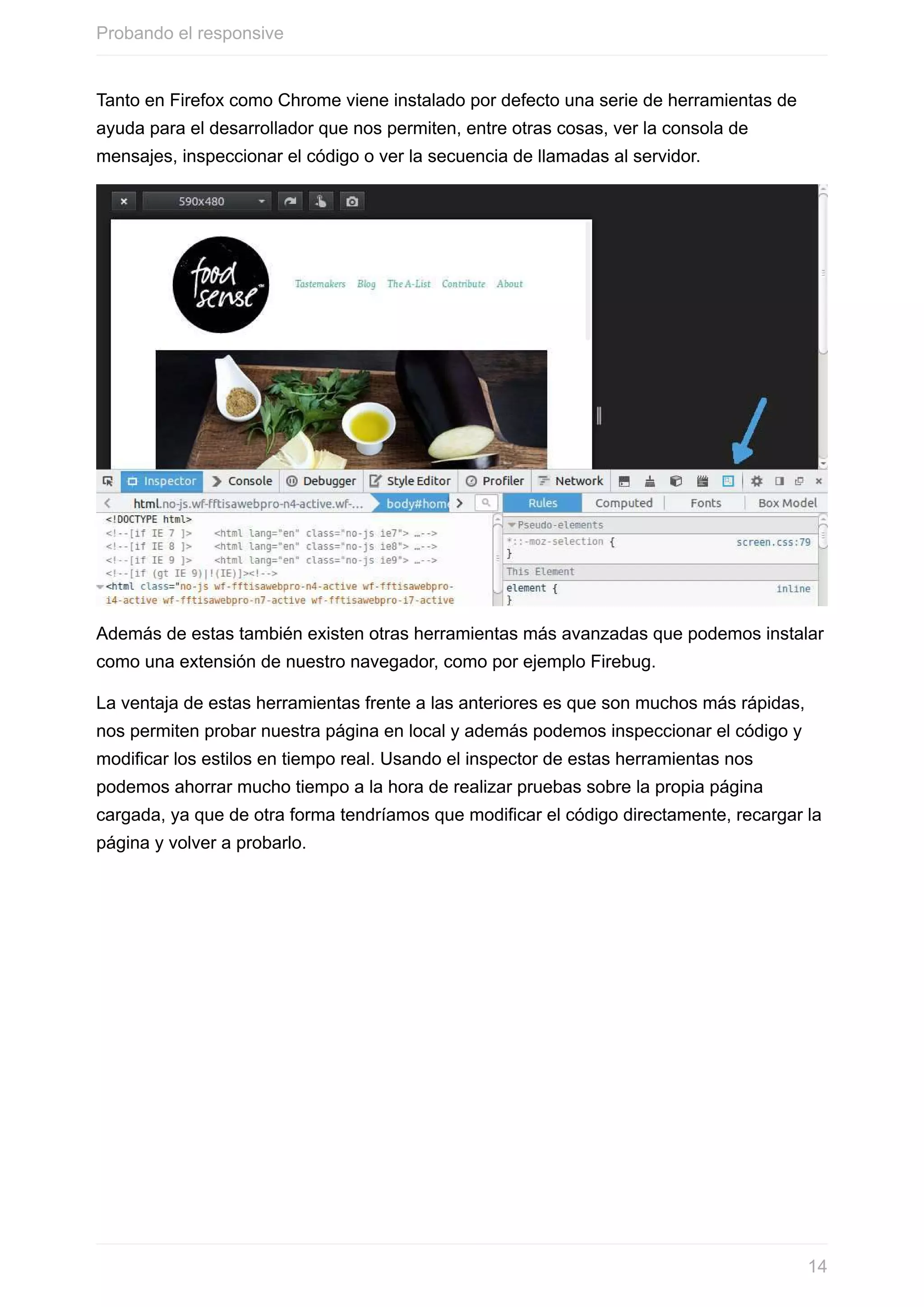 Tanto	en	Firefox	como	Chrome	viene	instalado	por	defecto	una	serie	de	herramientas	de
ayuda	para	el	desarrollador	que	nos	permiten,	entre	otras	cosas,	ver	la	consola	de
mensajes,	inspeccionar	el	código	o	ver	la	secuencia	de	llamadas	al	servidor.
Además	de	estas	también	existen	otras	herramientas	más	avanzadas	que	podemos	instalar
como	una	extensión	de	nuestro	navegador,	como	por	ejemplo	Firebug.
La	ventaja	de	estas	herramientas	frente	a	las	anteriores	es	que	son	muchos	más	rápidas,
nos	permiten	probar	nuestra	página	en	local	y	además	podemos	inspeccionar	el	código	y
modificar	los	estilos	en	tiempo	real.	Usando	el	inspector	de	estas	herramientas	nos
podemos	ahorrar	mucho	tiempo	a	la	hora	de	realizar	pruebas	sobre	la	propia	página
cargada,	ya	que	de	otra	forma	tendríamos	que	modificar	el	código	directamente,	recargar	la
página	y	volver	a	probarlo.
Probando	el	responsive
14
 