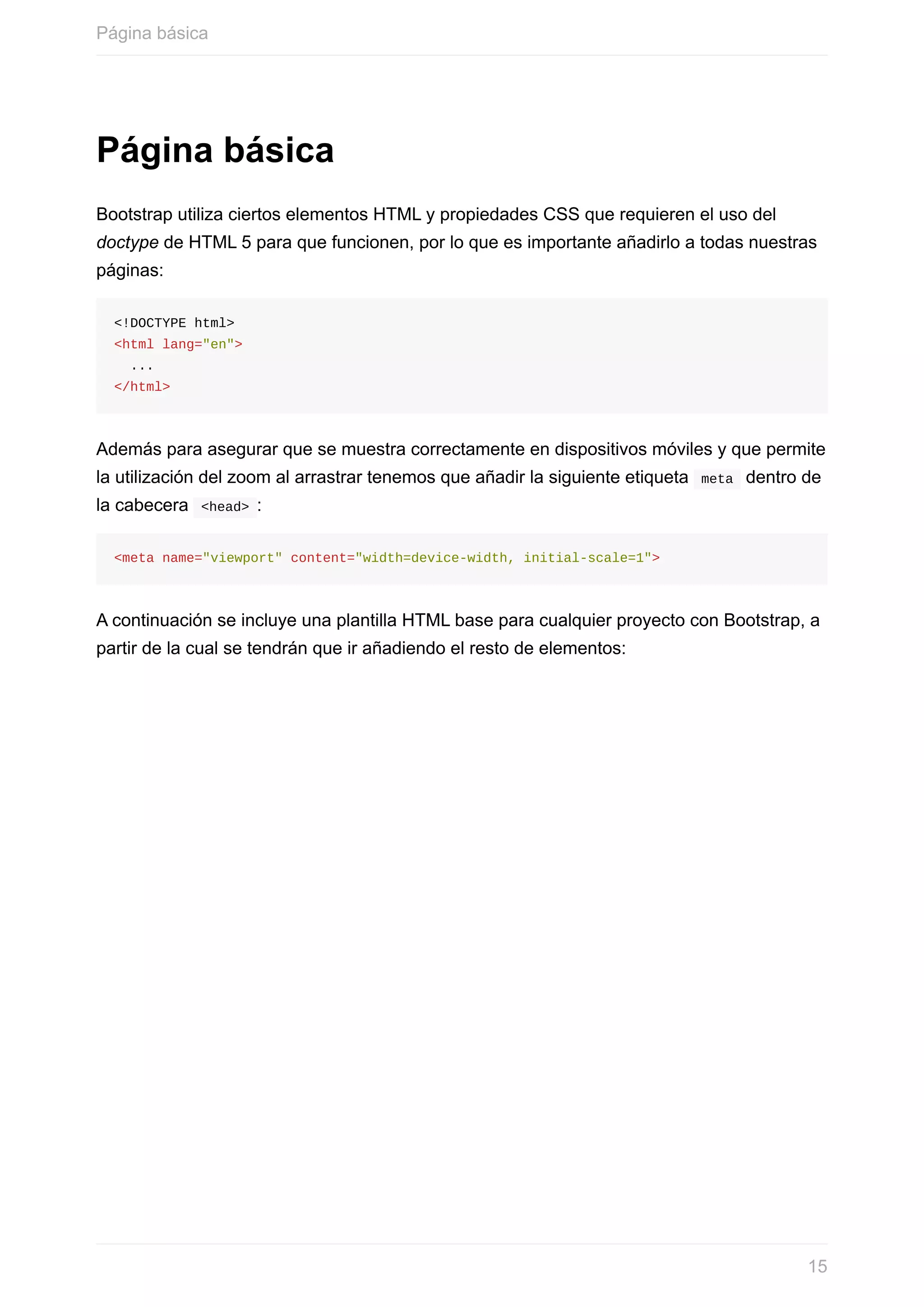 Página	básica
Bootstrap	utiliza	ciertos	elementos	HTML	y	propiedades	CSS	que	requieren	el	uso	del
doctype	de	HTML	5	para	que	funcionen,	por	lo	que	es	importante	añadirlo	a	todas	nuestras
páginas:
<!DOCTYPE	html>
<html	lang="en">
		...
</html>
Además	para	asegurar	que	se	muestra	correctamente	en	dispositivos	móviles	y	que	permite
la	utilización	del	zoom	al	arrastrar	tenemos	que	añadir	la	siguiente	etiqueta		meta		dentro	de
la	cabecera		<head>	:
<meta	name="viewport"	content="width=device-width,	initial-scale=1">
A	continuación	se	incluye	una	plantilla	HTML	base	para	cualquier	proyecto	con	Bootstrap,	a
partir	de	la	cual	se	tendrán	que	ir	añadiendo	el	resto	de	elementos:
Página	básica
15
 