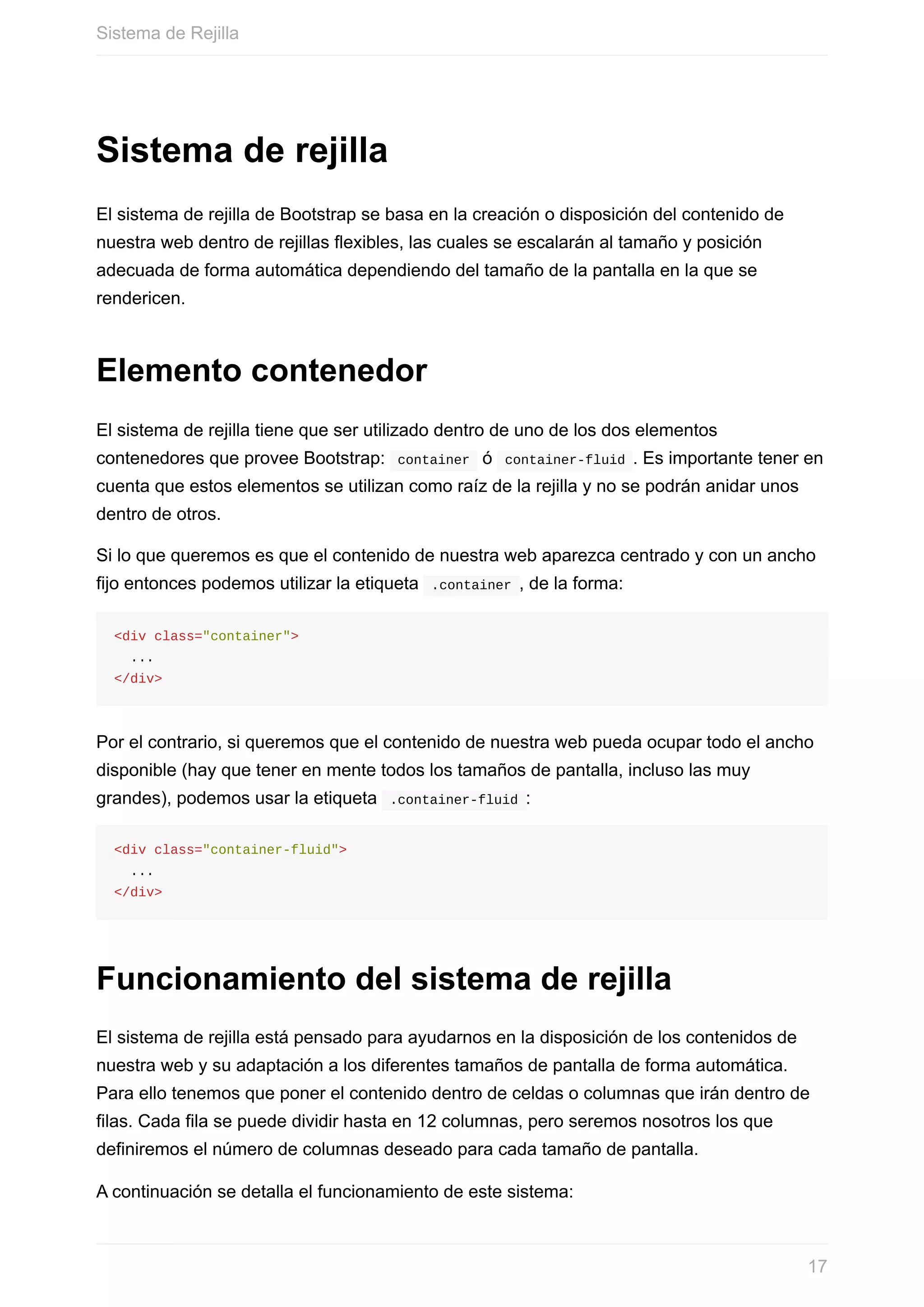 Sistema	de	rejilla
El	sistema	de	rejilla	de	Bootstrap	se	basa	en	la	creación	o	disposición	del	contenido	de
nuestra	web	dentro	de	rejillas	flexibles,	las	cuales	se	escalarán	al	tamaño	y	posición
adecuada	de	forma	automática	dependiendo	del	tamaño	de	la	pantalla	en	la	que	se
rendericen.
Elemento	contenedor
El	sistema	de	rejilla	tiene	que	ser	utilizado	dentro	de	uno	de	los	dos	elementos
contenedores	que	provee	Bootstrap:		container		ó		container-fluid	.	Es	importante	tener	en
cuenta	que	estos	elementos	se	utilizan	como	raíz	de	la	rejilla	y	no	se	podrán	anidar	unos
dentro	de	otros.
Si	lo	que	queremos	es	que	el	contenido	de	nuestra	web	aparezca	centrado	y	con	un	ancho
fijo	entonces	podemos	utilizar	la	etiqueta		.container	,	de	la	forma:
<div	class="container">
		...
</div>
Por	el	contrario,	si	queremos	que	el	contenido	de	nuestra	web	pueda	ocupar	todo	el	ancho
disponible	(hay	que	tener	en	mente	todos	los	tamaños	de	pantalla,	incluso	las	muy
grandes),	podemos	usar	la	etiqueta		.container-fluid	:
<div	class="container-fluid">
		...
</div>
Funcionamiento	del	sistema	de	rejilla
El	sistema	de	rejilla	está	pensado	para	ayudarnos	en	la	disposición	de	los	contenidos	de
nuestra	web	y	su	adaptación	a	los	diferentes	tamaños	de	pantalla	de	forma	automática.
Para	ello	tenemos	que	poner	el	contenido	dentro	de	celdas	o	columnas	que	irán	dentro	de
filas.	Cada	fila	se	puede	dividir	hasta	en	12	columnas,	pero	seremos	nosotros	los	que
definiremos	el	número	de	columnas	deseado	para	cada	tamaño	de	pantalla.
A	continuación	se	detalla	el	funcionamiento	de	este	sistema:
Sistema	de	Rejilla
17
 