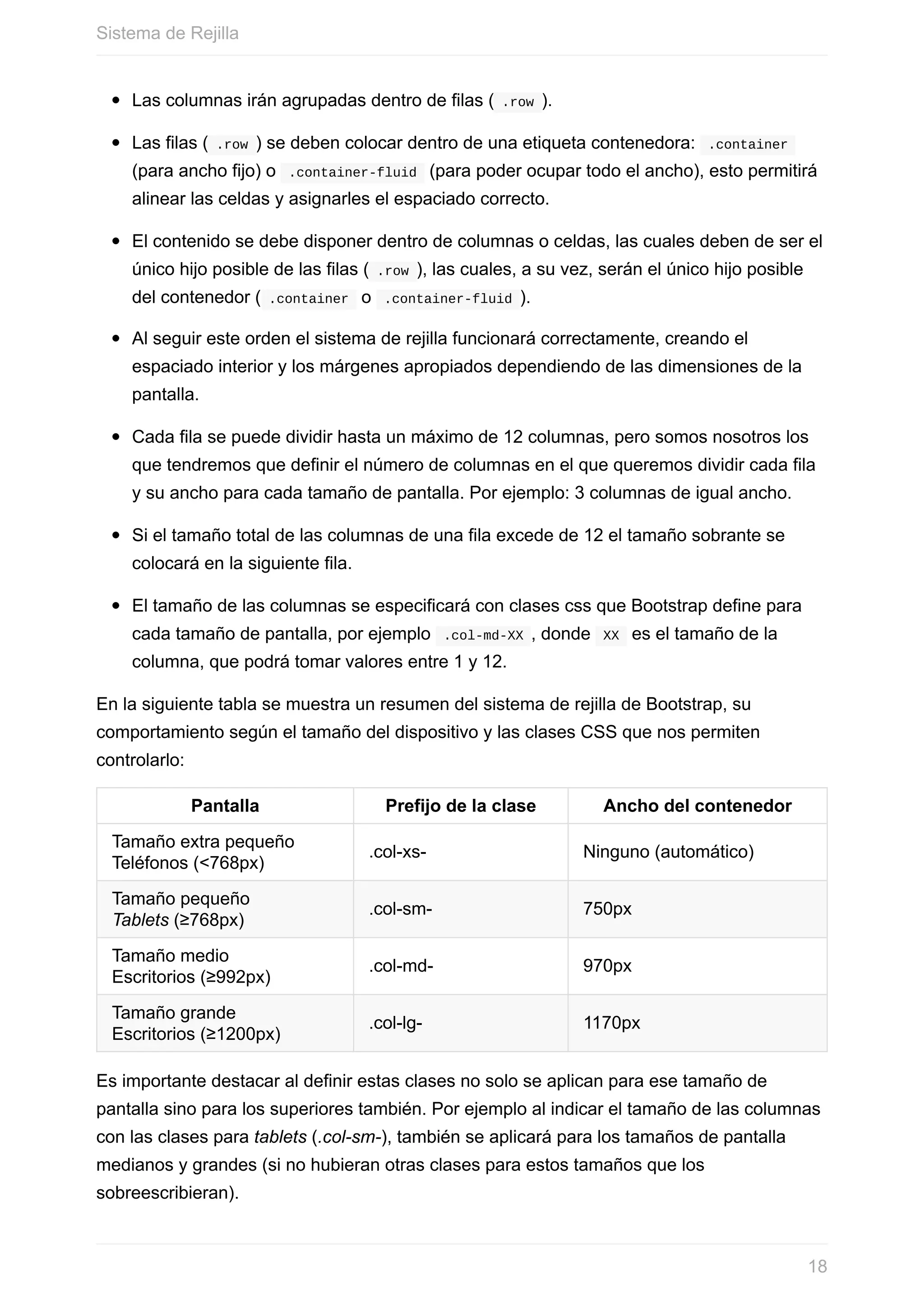 Las	columnas	irán	agrupadas	dentro	de	filas	(	.row	).
Las	filas	(	.row	)	se	deben	colocar	dentro	de	una	etiqueta	contenedora:		.container	
(para	ancho	fijo)	o		.container-fluid		(para	poder	ocupar	todo	el	ancho),	esto	permitirá
alinear	las	celdas	y	asignarles	el	espaciado	correcto.
El	contenido	se	debe	disponer	dentro	de	columnas	o	celdas,	las	cuales	deben	de	ser	el
único	hijo	posible	de	las	filas	(	.row	),	las	cuales,	a	su	vez,	serán	el	único	hijo	posible
del	contenedor	(	.container		o		.container-fluid	).
Al	seguir	este	orden	el	sistema	de	rejilla	funcionará	correctamente,	creando	el
espaciado	interior	y	los	márgenes	apropiados	dependiendo	de	las	dimensiones	de	la
pantalla.
Cada	fila	se	puede	dividir	hasta	un	máximo	de	12	columnas,	pero	somos	nosotros	los
que	tendremos	que	definir	el	número	de	columnas	en	el	que	queremos	dividir	cada	fila
y	su	ancho	para	cada	tamaño	de	pantalla.	Por	ejemplo:	3	columnas	de	igual	ancho.
Si	el	tamaño	total	de	las	columnas	de	una	fila	excede	de	12	el	tamaño	sobrante	se
colocará	en	la	siguiente	fila.
El	tamaño	de	las	columnas	se	especificará	con	clases	css	que	Bootstrap	define	para
cada	tamaño	de	pantalla,	por	ejemplo		.col-md-XX	,	donde		XX		es	el	tamaño	de	la
columna,	que	podrá	tomar	valores	entre	1	y	12.
En	la	siguiente	tabla	se	muestra	un	resumen	del	sistema	de	rejilla	de	Bootstrap,	su
comportamiento	según	el	tamaño	del	dispositivo	y	las	clases	CSS	que	nos	permiten
controlarlo:
Pantalla Prefijo	de	la	clase Ancho	del	contenedor
Tamaño	extra	pequeño	
Teléfonos	(<768px)
.col-xs- Ninguno	(automático)
Tamaño	pequeño	
Tablets	(≥768px)
.col-sm- 750px
Tamaño	medio	
Escritorios	(≥992px)
.col-md- 970px
Tamaño	grande	
Escritorios	(≥1200px)
.col-lg- 1170px
Es	importante	destacar	al	definir	estas	clases	no	solo	se	aplican	para	ese	tamaño	de
pantalla	sino	para	los	superiores	también.	Por	ejemplo	al	indicar	el	tamaño	de	las	columnas
con	las	clases	para	tablets	(.col-sm-),	también	se	aplicará	para	los	tamaños	de	pantalla
medianos	y	grandes	(si	no	hubieran	otras	clases	para	estos	tamaños	que	los
sobreescribieran).
Sistema	de	Rejilla
18
 