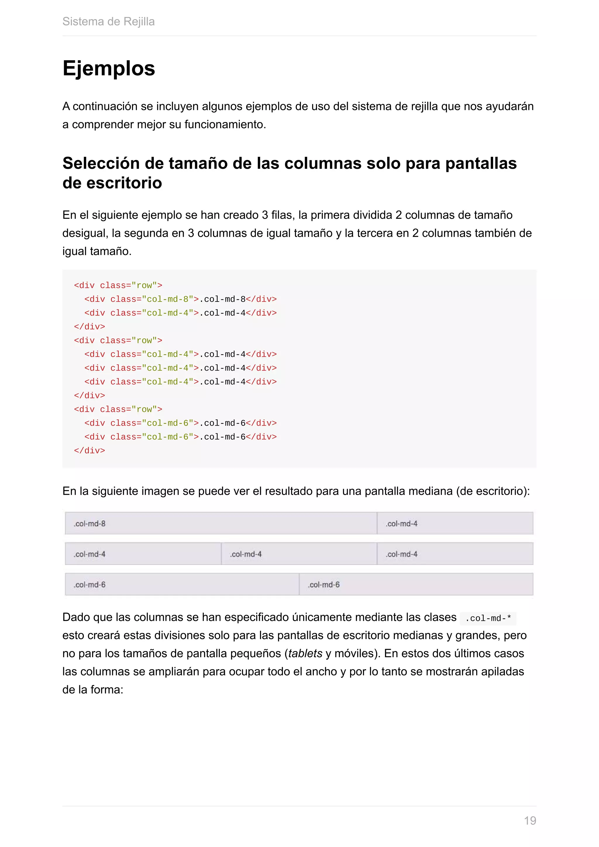 Ejemplos
A	continuación	se	incluyen	algunos	ejemplos	de	uso	del	sistema	de	rejilla	que	nos	ayudarán
a	comprender	mejor	su	funcionamiento.
Selección	de	tamaño	de	las	columnas	solo	para	pantallas
de	escritorio
En	el	siguiente	ejemplo	se	han	creado	3	filas,	la	primera	dividida	2	columnas	de	tamaño
desigual,	la	segunda	en	3	columnas	de	igual	tamaño	y	la	tercera	en	2	columnas	también	de
igual	tamaño.
<div	class="row">
		<div	class="col-md-8">.col-md-8</div>
		<div	class="col-md-4">.col-md-4</div>
</div>
<div	class="row">
		<div	class="col-md-4">.col-md-4</div>
		<div	class="col-md-4">.col-md-4</div>
		<div	class="col-md-4">.col-md-4</div>
</div>
<div	class="row">
		<div	class="col-md-6">.col-md-6</div>
		<div	class="col-md-6">.col-md-6</div>
</div>
En	la	siguiente	imagen	se	puede	ver	el	resultado	para	una	pantalla	mediana	(de	escritorio):
Dado	que	las	columnas	se	han	especificado	únicamente	mediante	las	clases		.col-md-*	
esto	creará	estas	divisiones	solo	para	las	pantallas	de	escritorio	medianas	y	grandes,	pero
no	para	los	tamaños	de	pantalla	pequeños	(tablets	y	móviles).	En	estos	dos	últimos	casos
las	columnas	se	ampliarán	para	ocupar	todo	el	ancho	y	por	lo	tanto	se	mostrarán	apiladas
de	la	forma:
Sistema	de	Rejilla
19
 