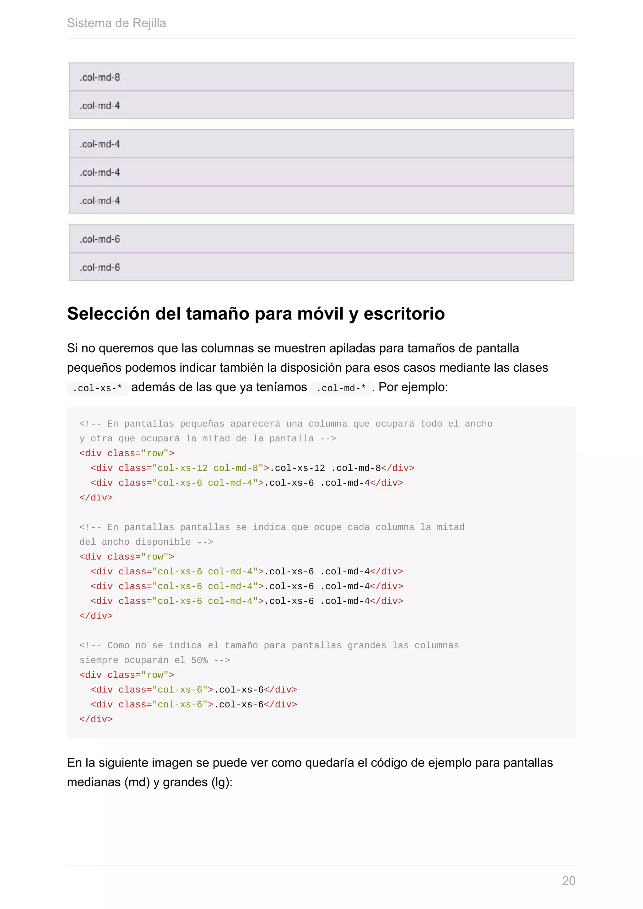 Selección	del	tamaño	para	móvil	y	escritorio
Si	no	queremos	que	las	columnas	se	muestren	apiladas	para	tamaños	de	pantalla
pequeños	podemos	indicar	también	la	disposición	para	esos	casos	mediante	las	clases
	.col-xs-*		además	de	las	que	ya	teníamos		.col-md-*	.	Por	ejemplo:
<!--	En	pantallas	pequeñas	aparecerá	una	columna	que	ocupará	todo	el	ancho
y	otra	que	ocupará	la	mitad	de	la	pantalla	-->
<div	class="row">
		<div	class="col-xs-12	col-md-8">.col-xs-12	.col-md-8</div>
		<div	class="col-xs-6	col-md-4">.col-xs-6	.col-md-4</div>
</div>
<!--	En	pantallas	pantallas	se	indica	que	ocupe	cada	columna	la	mitad
del	ancho	disponible	-->
<div	class="row">
		<div	class="col-xs-6	col-md-4">.col-xs-6	.col-md-4</div>
		<div	class="col-xs-6	col-md-4">.col-xs-6	.col-md-4</div>
		<div	class="col-xs-6	col-md-4">.col-xs-6	.col-md-4</div>
</div>
<!--	Como	no	se	indica	el	tamaño	para	pantallas	grandes	las	columnas
siempre	ocuparán	el	50%	-->
<div	class="row">
		<div	class="col-xs-6">.col-xs-6</div>
		<div	class="col-xs-6">.col-xs-6</div>
</div>
En	la	siguiente	imagen	se	puede	ver	como	quedaría	el	código	de	ejemplo	para	pantallas
medianas	(md)	y	grandes	(lg):
Sistema	de	Rejilla
20
 