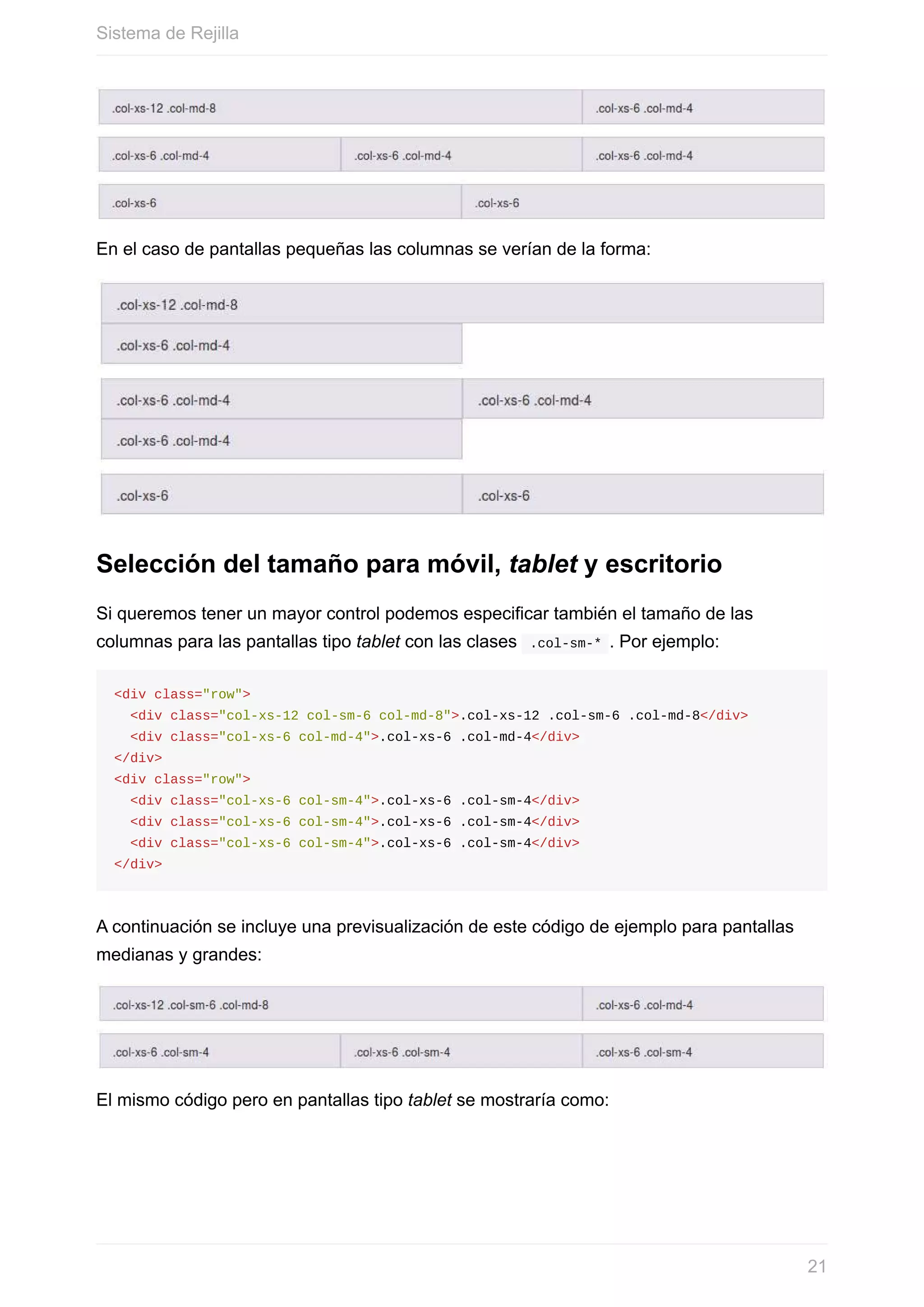 En	el	caso	de	pantallas	pequeñas	las	columnas	se	verían	de	la	forma:
Selección	del	tamaño	para	móvil,	tablet	y	escritorio
Si	queremos	tener	un	mayor	control	podemos	especificar	también	el	tamaño	de	las
columnas	para	las	pantallas	tipo	tablet	con	las	clases		.col-sm-*	.	Por	ejemplo:
<div	class="row">
		<div	class="col-xs-12	col-sm-6	col-md-8">.col-xs-12	.col-sm-6	.col-md-8</div>
		<div	class="col-xs-6	col-md-4">.col-xs-6	.col-md-4</div>
</div>
<div	class="row">
		<div	class="col-xs-6	col-sm-4">.col-xs-6	.col-sm-4</div>
		<div	class="col-xs-6	col-sm-4">.col-xs-6	.col-sm-4</div>
		<div	class="col-xs-6	col-sm-4">.col-xs-6	.col-sm-4</div>
</div>
A	continuación	se	incluye	una	previsualización	de	este	código	de	ejemplo	para	pantallas
medianas	y	grandes:
El	mismo	código	pero	en	pantallas	tipo	tablet	se	mostraría	como:
Sistema	de	Rejilla
21
 