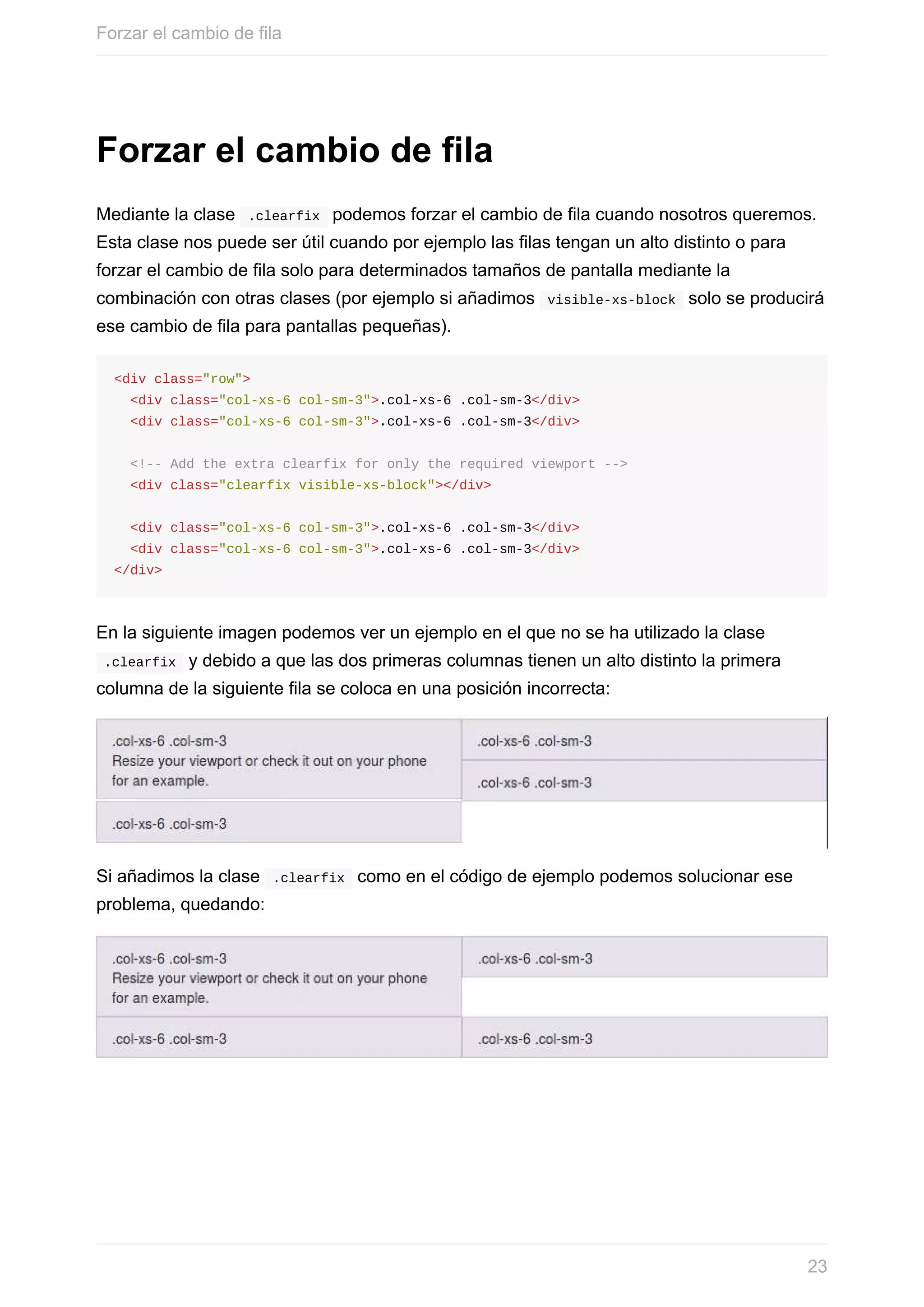 Forzar	el	cambio	de	fila
Mediante	la	clase		.clearfix		podemos	forzar	el	cambio	de	fila	cuando	nosotros	queremos.
Esta	clase	nos	puede	ser	útil	cuando	por	ejemplo	las	filas	tengan	un	alto	distinto	o	para
forzar	el	cambio	de	fila	solo	para	determinados	tamaños	de	pantalla	mediante	la
combinación	con	otras	clases	(por	ejemplo	si	añadimos		visible-xs-block		solo	se	producirá
ese	cambio	de	fila	para	pantallas	pequeñas).
<div	class="row">
		<div	class="col-xs-6	col-sm-3">.col-xs-6	.col-sm-3</div>
		<div	class="col-xs-6	col-sm-3">.col-xs-6	.col-sm-3</div>
		<!--	Add	the	extra	clearfix	for	only	the	required	viewport	-->
		<div	class="clearfix	visible-xs-block"></div>
		<div	class="col-xs-6	col-sm-3">.col-xs-6	.col-sm-3</div>
		<div	class="col-xs-6	col-sm-3">.col-xs-6	.col-sm-3</div>
</div>
En	la	siguiente	imagen	podemos	ver	un	ejemplo	en	el	que	no	se	ha	utilizado	la	clase
	.clearfix		y	debido	a	que	las	dos	primeras	columnas	tienen	un	alto	distinto	la	primera
columna	de	la	siguiente	fila	se	coloca	en	una	posición	incorrecta:
Si	añadimos	la	clase		.clearfix		como	en	el	código	de	ejemplo	podemos	solucionar	ese
problema,	quedando:
Forzar	el	cambio	de	fila
23
 