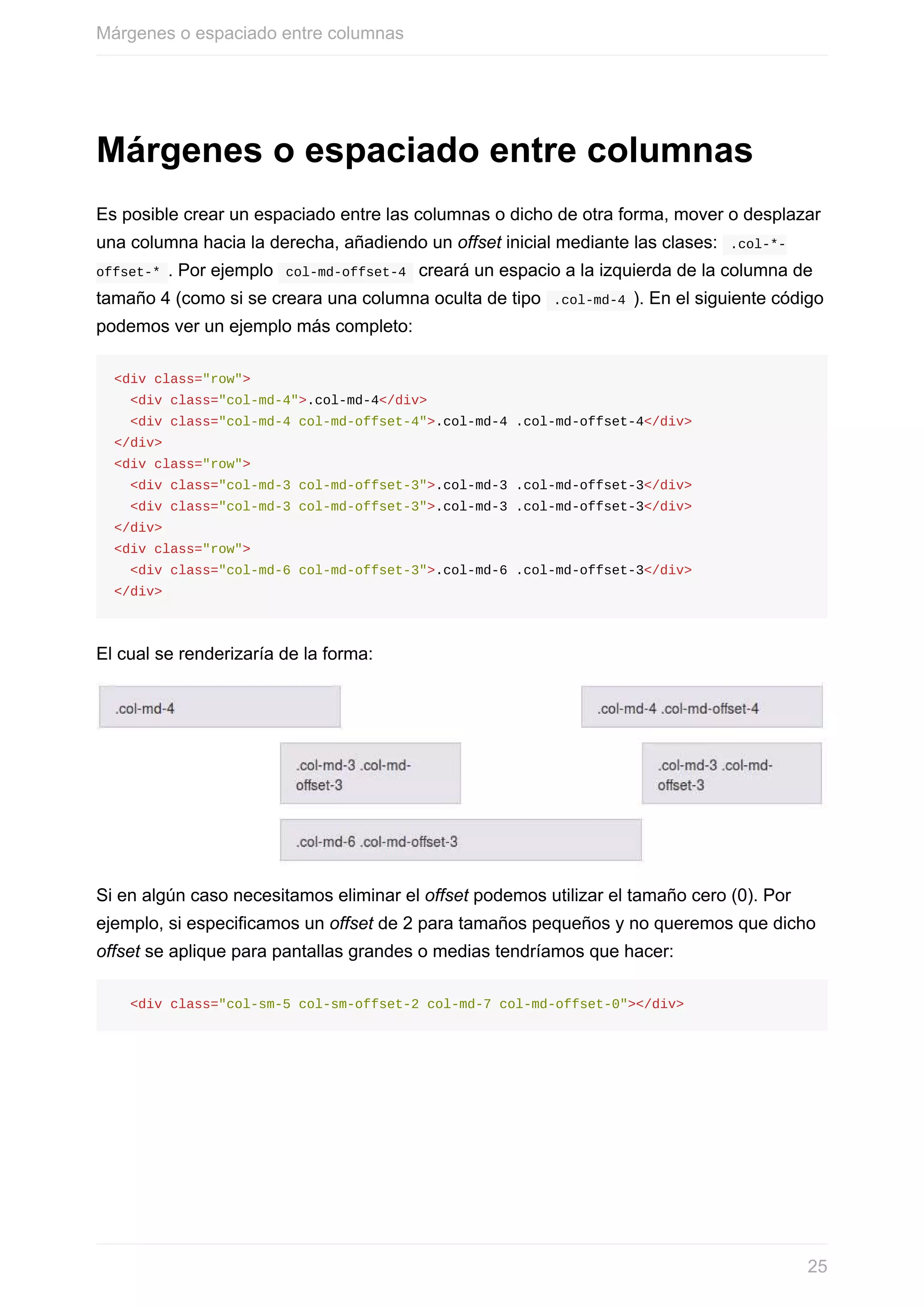 Márgenes	o	espaciado	entre	columnas
Es	posible	crear	un	espaciado	entre	las	columnas	o	dicho	de	otra	forma,	mover	o	desplazar
una	columna	hacia	la	derecha,	añadiendo	un	offset	inicial	mediante	las	clases:		.col-*-
offset-*	.	Por	ejemplo		col-md-offset-4		creará	un	espacio	a	la	izquierda	de	la	columna	de
tamaño	4	(como	si	se	creara	una	columna	oculta	de	tipo		.col-md-4	).	En	el	siguiente	código
podemos	ver	un	ejemplo	más	completo:
<div	class="row">
		<div	class="col-md-4">.col-md-4</div>
		<div	class="col-md-4	col-md-offset-4">.col-md-4	.col-md-offset-4</div>
</div>
<div	class="row">
		<div	class="col-md-3	col-md-offset-3">.col-md-3	.col-md-offset-3</div>
		<div	class="col-md-3	col-md-offset-3">.col-md-3	.col-md-offset-3</div>
</div>
<div	class="row">
		<div	class="col-md-6	col-md-offset-3">.col-md-6	.col-md-offset-3</div>
</div>
El	cual	se	renderizaría	de	la	forma:
Si	en	algún	caso	necesitamos	eliminar	el	offset	podemos	utilizar	el	tamaño	cero	(0).	Por
ejemplo,	si	especificamos	un	offset	de	2	para	tamaños	pequeños	y	no	queremos	que	dicho
offset	se	aplique	para	pantallas	grandes	o	medias	tendríamos	que	hacer:
		<div	class="col-sm-5	col-sm-offset-2	col-md-7	col-md-offset-0"></div>
Márgenes	o	espaciado	entre	columnas
25
 